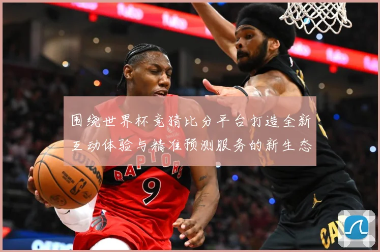 围绕世界杯竞猜比分平台打造全新互动体验与精准预测服务的新生态数据研判-深度解析