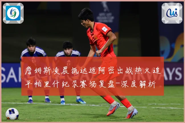 詹姆斯凌晨抵达迈阿密出战热火追平帕里什纪录赛场复盘-深度解析