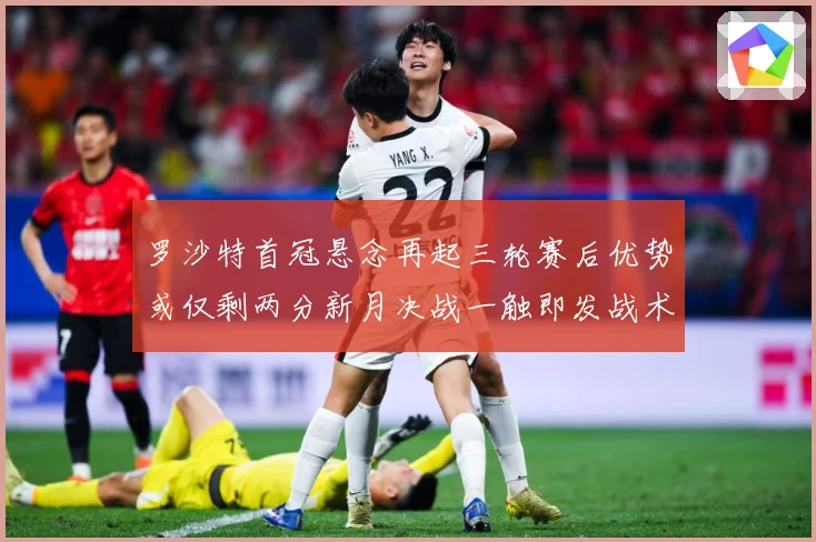 罗沙特首冠悬念再起三轮赛后优势或仅剩两分新月决战一触即发战术观察-深度解析