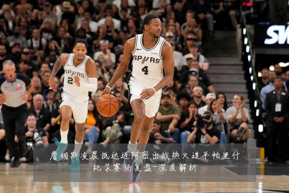詹姆斯凌晨抵达迈阿密出战热火追平帕里什纪录赛场复盘-深度解析