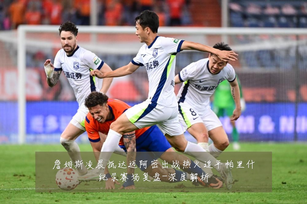詹姆斯凌晨抵达迈阿密出战热火追平帕里什纪录赛场复盘-深度解析