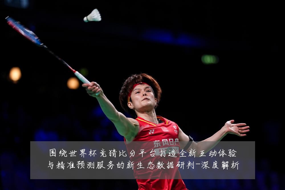 围绕世界杯竞猜比分平台打造全新互动体验与精准预测服务的新生态数据研判-深度解析