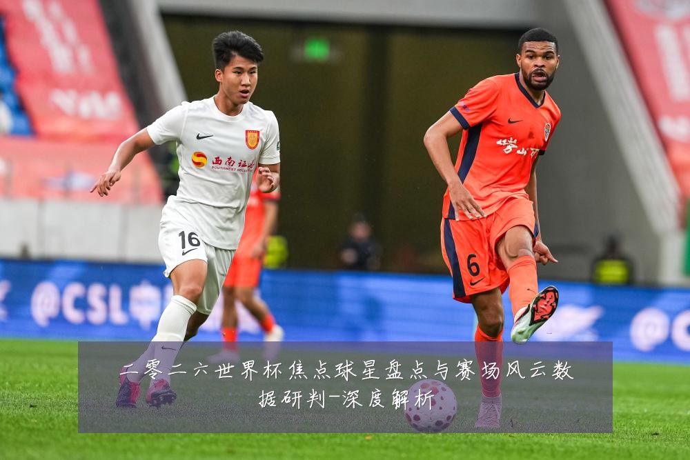 二零二六世界杯焦点球星盘点与赛场风云数据研判-深度解析